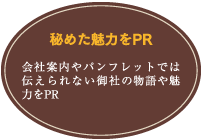 秘めた魅力をPR／会社案内やパンフレットでは伝えられない御社の物語や魅力をPR